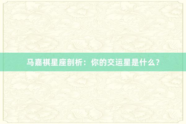 马嘉祺星座剖析：你的交运星是什么？